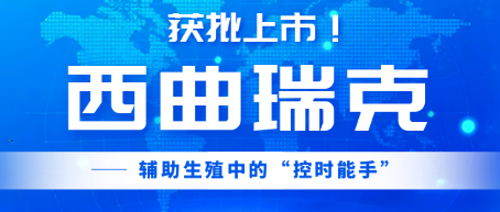 获批上市！西曲瑞克——辅助生殖中的“控时